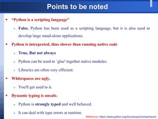 Points to be noted
 “Python is a scripting language"
 False. Python has been used as a scripting language, but it is also used to
develop large stand-alone applications.
 Python is interpreted, thus slower than running native code
 True, But not always
 Python can be used to `glue' together native modules.
 Libraries are often very efficient.
 Whitespaces are ugly.
 You'll get used to it.
 Dynamic typing is unsafe.
 Python is strongly typed and well behaved.
 It can deal with type errors at runtime.
Reference: https://www.python.org/doc/essays/comparisons/
 