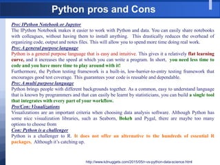 Python pros and Cons
http://www.kdnuggets.com/2015/05/r-vs-python-data-science.html
Pro: IPython Notebook or Jupytor
The IPython Notebook makes it easier to work with Python and data. You can easily share notebooks
with colleagues, without having them to install anything. This drastically reduces the overhead of
organizing code, output and notes files. This will allow you to spend more time doing real work.
Pro: A general purpose language
Python is a general purpose language that is easy and intuitive. This gives it a relatively flat learning
curve, and it increases the speed at which you can write a program. In short, you need less time to
code and you have more time to play around with it!
Furthermore, the Python testing framework is a built-in, low-barrier-to-entry testing framework that
encourages good test coverage. This guarantees your code is reusable and dependable.
Pro: A multi purpose language
Python brings people with different backgrounds together. As a common, easy to understand language
that is known by programmers and that can easily be learnt by statisticians, you can build a single tool
that integrates with every part of your workflow.
Pro/Con: Visualizations
Visualizations are an important criteria when choosing data analysis software. Although Python has
some nice visualization libraries, such as Seaborn, Bokeh and Pygal, there are maybe too many
options to choose from
Con: Python is a challenger
Python is a challenger to R. It does not offer an alternative to the hundreds of essential R
packages, Although it‟s catching up.
 