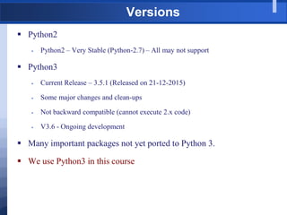 Versions
 Python2
 Python2 – Very Stable (Python-2.7) – All may not support
 Python3
 Current Release – 3.5.1 (Released on 21-12-2015)
 Some major changes and clean-ups
 Not backward compatible (cannot execute 2.x code)
 V3.6 - Ongoing development
 Many important packages not yet ported to Python 3.
 We use Python3 in this course
 