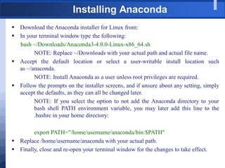Installing Anaconda
 Download the Anaconda installer for Linux from:
 In your terminal window type the following:
bash ~/Downloads/Anaconda3-4.0.0-Linux-x86_64.sh
NOTE: Replace ~/Downloads with your actual path and actual file name.
 Accept the default location or select a user-writable install location such
as ~/anaconda.
NOTE: Install Anaconda as a user unless root privileges are required.
 Follow the prompts on the installer screens, and if unsure about any setting, simply
accept the defaults, as they can all be changed later.
NOTE: If you select the option to not add the Anaconda directory to your
bash shell PATH environment variable, you may later add this line to the
.bashrc in your home directory:
export PATH="/home/username/anaconda/bin:$PATH"
 Replace /home/username/anaconda with your actual path.
 Finally, close and re-open your terminal window for the changes to take effect.
 