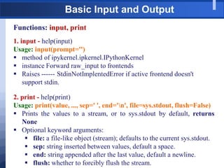 Basic Input and Output
Functions: input, print
1. input - help(input)
Usage: input(prompt='')
 method of ipykernel.ipkernel.IPythonKernel
 instance Forward raw_input to frontends
 Raises ------ StdinNotImplentedError if active frontend doesn't
support stdin.
2. print - help(print)
Usage: print(value, ..., sep=' ', end='n', file=sys.stdout, flush=False)
 Prints the values to a stream, or to sys.stdout by default, returns
None
 Optional keyword arguments:
 file: a file-like object (stream); defaults to the current sys.stdout.
 sep: string inserted between values, default a space.
 end: string appended after the last value, default a newline.
 flush: whether to forcibly flush the stream.
 