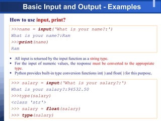 Basic Input and Output - Examples
How to use input, print?
>>>name = input(„What is your name?:')
What is your name?:Ram
>>>print(name)
Ram
 All input is returned by the input function as a string type.
 For the input of numeric values, the response must be converted to the appropriate
type.
 Python provides built-in type conversion functions int( ) and float( ) for this purpose,
>>> salary = input(„What is your salary?:')
What is your salary?:94532.50
>>>type(salary)
<class 'str'>
>>> salary = float(salary)
>>> type(salary)
 