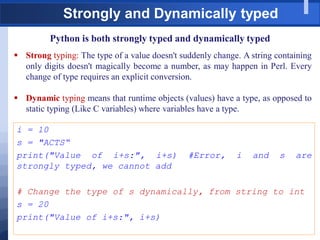 Strongly and Dynamically typed
Python is both strongly typed and dynamically typed
 Strong typing: The type of a value doesn't suddenly change. A string containing
only digits doesn't magically become a number, as may happen in Perl. Every
change of type requires an explicit conversion.
 Dynamic typing means that runtime objects (values) have a type, as opposed to
static typing (Like C variables) where variables have a type.
i = 10
s = "ACTS“
print("Value of i+s:", i+s) #Error, i and s are
strongly typed, we cannot add
# Change the type of s dynamically, from string to int
s = 20
print("Value of i+s:", i+s)
 