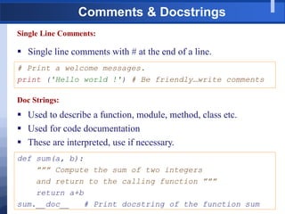 Comments & Docstrings
Single Line Comments:
 Single line comments with # at the end of a line.
# Print a welcome messages.
print ('Hello world !') # Be friendly…write comments
Doc Strings:
 Used to describe a function, module, method, class etc.
 Used for code documentation
 These are interpreted, use if necessary.
def sum(a, b):
””” Compute the sum of two integers
and return to the calling function ”””
return a+b
sum.__doc__ # Print docstring of the function sum
 