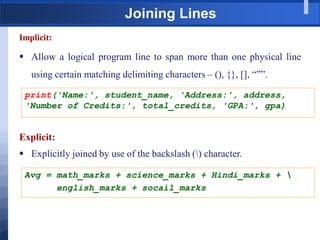 Joining Lines
Implicit:
 Allow a logical program line to span more than one physical line
using certain matching delimiting characters – (), {}, [], “””.
print('Name:', student_name, 'Address:', address,
'Number of Credits:', total_credits, 'GPA:', gpa)
Explicit:
 Explicitly joined by use of the backslash () character.
Avg = math_marks + science_marks + Hindi_marks + 
english_marks + socail_marks
 