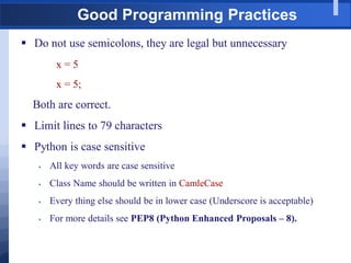 Good Programming Practices
 Do not use semicolons, they are legal but unnecessary
x = 5
x = 5;
Both are correct.
 Limit lines to 79 characters
 Python is case sensitive
 All key words are case sensitive
 Class Name should be written in CamleCase
 Every thing else should be in lower case (Underscore is acceptable)
 For more details see PEP8 (Python Enhanced Proposals – 8).
 