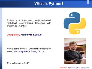 What is Python?
Python is an interpreted, object-oriented,
high-level programming language with
dynamic semantics.
Designed By: Guido van Rossum
Reference: https://www.python.org/~guido/
Name came from a 1970s British television
show: Monty Python’s Flying Circus
First released in 1990
 