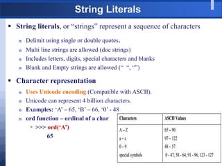 String Literals
 String literals, or “strings” represent a sequence of characters
 Delimit using single or double quotes.
 Multi line strings are allowed (doc strings)
 Includes letters, digits, special characters and blanks
 Blank and Empty strings are allowed (“ “, “”)
 Character representation
 Uses Unicode encoding (Compatible with ASCII).
 Unicode can represent 4 billion characters.
 Examples: „A‟ – 65, „B‟ – 66, „0‟ - 48
 ord function – ordinal of a char
 >>> ord(‘A’)
65
 
