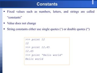 Constants
 Fixed values such as numbers, letters, and strings are called
“constants”
 Value does not change
 String constants either use single quotes („) or double quotes (“)
>>> print 12
12
>>> print 12.45
12.45
>>> print 'Hello world'
Hello world
 