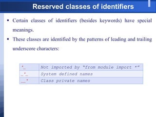 Reserved classes of identifiers
 Certain classes of identifiers (besides keywords) have special
meanings.
 These classes are identified by the patterns of leading and trailing
underscore characters:
*_ Not imported by “from module import *”
_*_ System defined names
__* Class private names
 