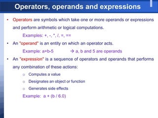 Operators, operands and expressions
• Operators are symbols which take one or more operands or expressions
and perform arithmetic or logical computations.
Examples: +, -, *, /, =, ==
• An "operand" is an entity on which an operator acts.
Example: a+b-5  a, b and 5 are operands
• An "expression" is a sequence of operators and operands that performs
any combination of these actions:
o Computes a value
o Designates an object or function
o Generates side effects
Example: a + (b / 6.0)
 