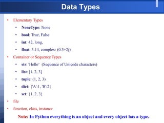 Data Types
• Elementary Types
• NoneType: None
• bool: True, False
• int: 42, long,
• float: 3.14, complex: (0.3+2j)
• Container or Sequence Types
• str: 'Hello„ (Sequence of Unicode characters)
• list: [1, 2, 3]
• tuple: (1, 2, 3)
• dict: {'A':1, 'B':2}
• set: {1, 2, 3}
• file
• function, class, instance
Note: In Python everything is an object and every object has a type.
 