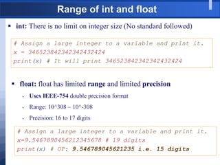 Range of int and float
 int: There is no limit on integer size (No standard followed)
# Assign a large integer to a variable and print it.
x = 346523842342342432424
print(x) # It will print 346523842342342432424
 float: float has limited range and limited precision
 Uses IEEE-754 double precision format
 Range: 10^308 – 10^-308
 Precision: 16 to 17 digits
# Assign a large integer to a variable and print it.
x=9.5467890456212345678 # 19 digits
print(x) # OP: 9.546789045621235 i.e. 15 digits
 