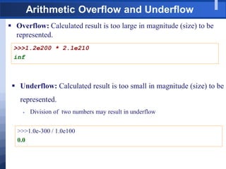 Arithmetic Overflow and Underflow
 Overflow: Calculated result is too large in magnitude (size) to be
represented.
>>>1.2e200 * 2.1e210
inf
 Underflow: Calculated result is too small in magnitude (size) to be
represented.
 Division of two numbers may result in underflow
>>>1.0e-300 / 1.0e100
0.0
 