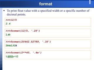 format
 To print float value with a specified width or a specific number of
decimal points.
>>>12/5
2.4
>>>format(12/5, ‘.2f’)
2.40
>>>format(20462.52789, ‘.3f')
20462.528
>>>format(2**40, ‘.4e’)
1.0995e+12
 