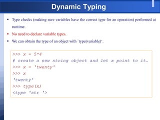 Dynamic Typing
 Type checks (making sure variables have the correct type for an operation) performed at
runtime.
 No need to declare variable types.
 We can obtain the type of an object with `type(variable)„.
>>> x = 5*4
# create a new string object and let x point to it.
>>> x = „twenty'
>>> x
„twenty'
>>> type(x)
<type 'str '>
 
