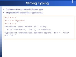 Strong Typing
 Operations may expect operands of certain types.
 Interpreter throws an exception if type is invalid.
>>> a = 5
>>> b = 'Python'
>>> a + b
Traceback (most recent call last):
File "<stdin>", line 1, in <module>
TypeError: unsupported operand type(s) for +: 'int'
and 'str'
 