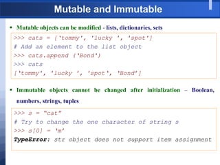 Mutable and Immutable
 Mutable objects can be modified - lists, dictionaries, sets
>>> cats = [„tommy', 'lucky ', 'spot']
# Add an element to the list object
>>> cats.append („Bond')
>>> cats
[„tommy', 'lucky ', 'spot„, „Bond‟]
 Immutable objects cannot be changed after initialization – Boolean,
numbers, strings, tuples
>>> s = “cat”
# Try to change the one character of string s
>>> s[0] = „m‟
TypeError: str object does not support item assignment
 
