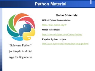 Python Material
“Sololearn Python“
(A Simple Android
App for Beginners)
Online Materials:
Official Python Documentation:
https://docs.python.org/3/
Other Resources:
http://www.sololearn.com/Course/Python/
Popular Python recipes
http://code.activestate.com/recipes/langs/python/
 