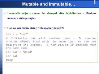 Mutable and Immutable…
 Immutable objects cannot be changed after initialization – Boolean,
numbers, strings, tuples
 Can we reinitialize string with another string???
>>> s = “cat”
# Initialize cat with another name – It creates
another object Bond with the name cat, we are not
modifying the string, a new string is created with
the same name
>>> cat = „Bond‟
>>> cat
Bond
 