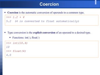 Coercion
 Coercion is the automatic conversion of operands to a common type.
>>> 1.2 + 4
5.2 (4 is converted to float automatically)
 Type conversion is the explicit conversion of an operand to a desired type.
 Functions: int( ), float( )
>>> int(10.4)
10
>>> float(4)
4.0
 