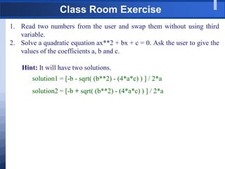 Class Room Exercise
1. Read two numbers from the user and swap them without using third
variable.
2. Solve a quadratic equation ax**2 + bx + c = 0. Ask the user to give the
values of the coefficients a, b and c.
Hint: It will have two solutions.
solution1 = [-b - sqrt( (b**2) - (4*a*c) ) ] / 2*a
solution2 = [-b + sqrt( (b**2) - (4*a*c) ) ] / 2*a
 