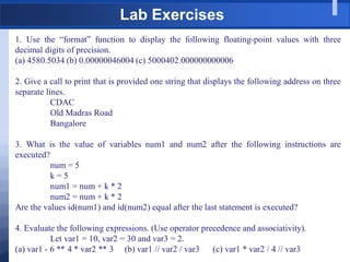 Lab Exercises
1. Use the “format” function to display the following floating-point values with three
decimal digits of precision.
(a) 4580.5034 (b) 0.00000046004 (c) 5000402.000000000006
2. Give a call to print that is provided one string that displays the following address on three
separate lines.
CDAC
Old Madras Road
Bangalore
3. What is the value of variables num1 and num2 after the following instructions are
executed?
num = 5
k = 5
num1 = num + k * 2
num2 = num + k * 2
Are the values id(num1) and id(num2) equal after the last statement is executed?
4. Evaluate the following expressions. (Use operator precedence and associativity).
Let var1 = 10, var2 = 30 and var3 = 2.
(a) var1 - 6 ** 4 * var2 ** 3 (b) var1 // var2 / var3 (c) var1 * var2 / 4 // var3
 