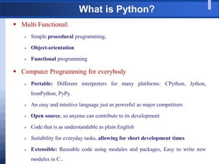 What is Python?
 Multi Functional:
 Simple procedural programming,
 Object-orientation
 Functional programming
 Computer Programming for everybody
 Portable: Different interpreters for many platforms: CPython, Jython,
IronPython, PyPy.
 An easy and intuitive language just as powerful as major competitors
 Open source, so anyone can contribute to its development
 Code that is as understandable as plain English
 Suitability for everyday tasks, allowing for short development times
 Extensible: Reusable code using modules and packages, Easy to write new
modules in C..
 