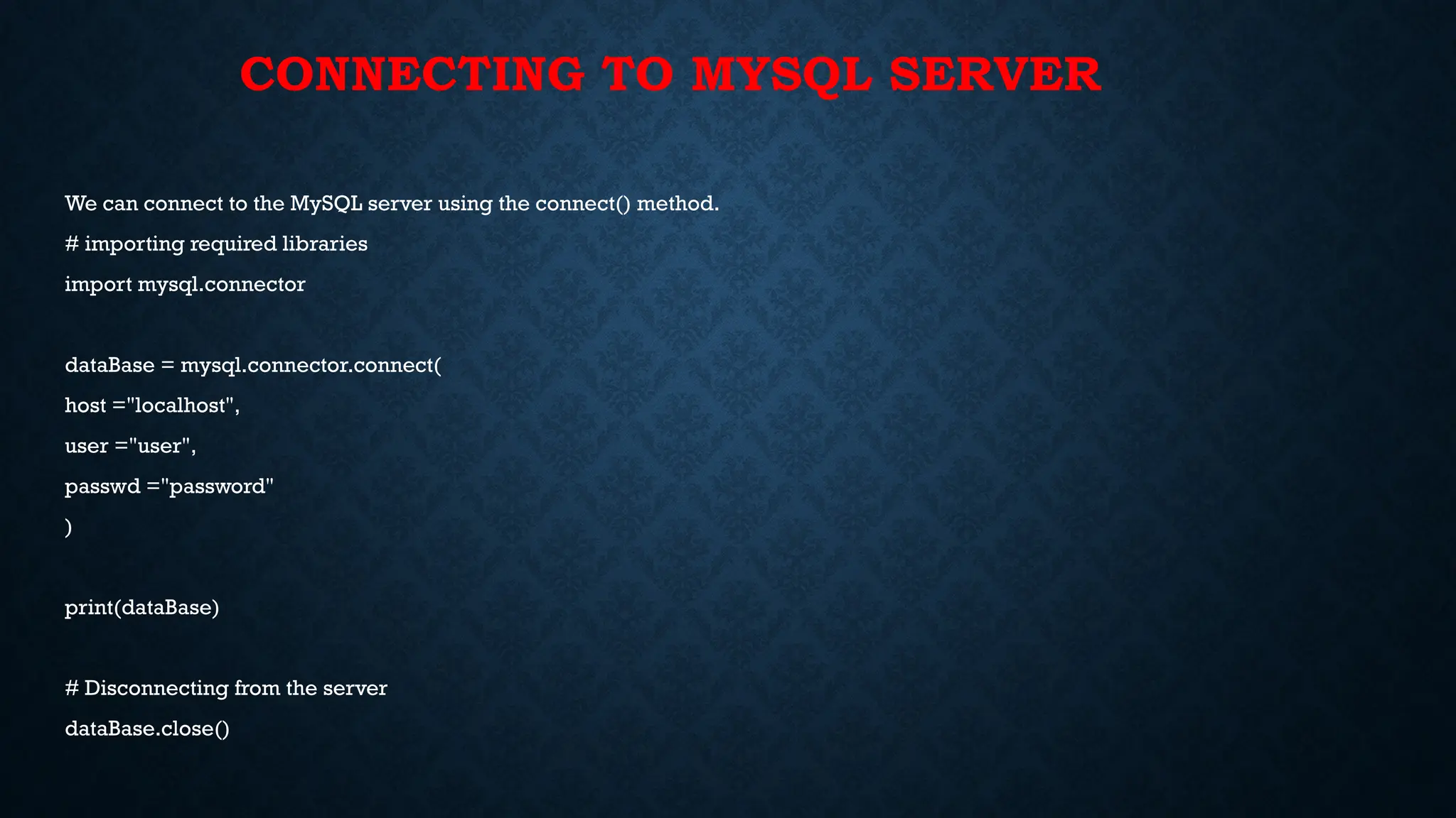 CONNECTING TO MYSQL SERVER
We can connect to the MySQL server using the connect() method.
# importing required libraries
import mysql.connector
dataBase = mysql.connector.connect(
host ="localhost",
user ="user",
passwd ="password"
)
print(dataBase)
# Disconnecting from the server
dataBase.close()
 