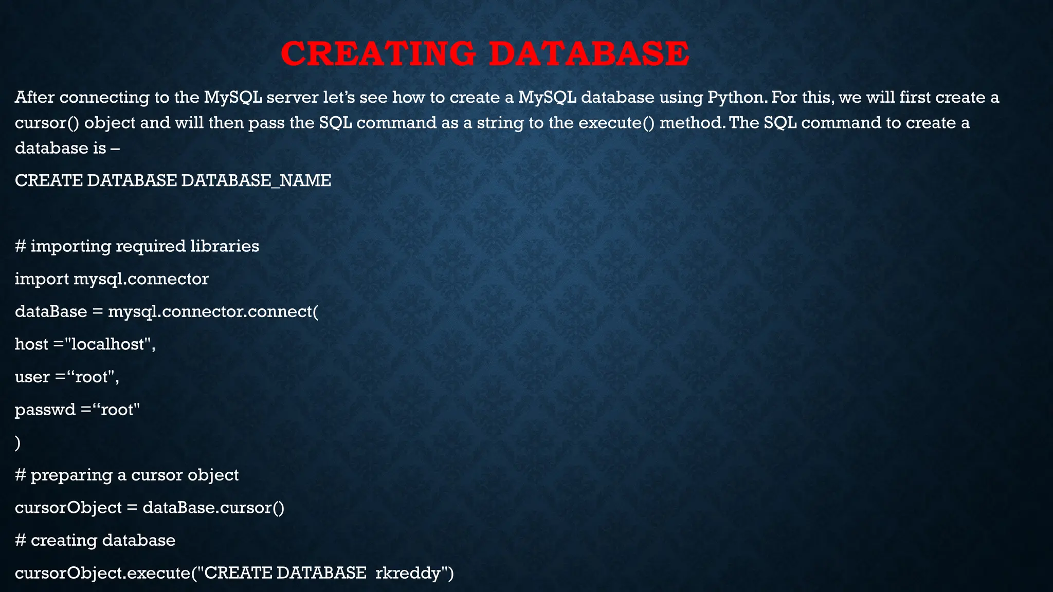 CREATING DATABASE
After connecting to the MySQL server let’s see how to create a MySQL database using Python. For this, we will first create a
cursor() object and will then pass the SQL command as a string to the execute() method.The SQL command to create a
database is –
CREATE DATABASE DATABASE_NAME
# importing required libraries
import mysql.connector
dataBase = mysql.connector.connect(
host ="localhost",
user =“root",
passwd =“root"
)
# preparing a cursor object
cursorObject = dataBase.cursor()
# creating database
cursorObject.execute("CREATE DATABASE rkreddy")
 