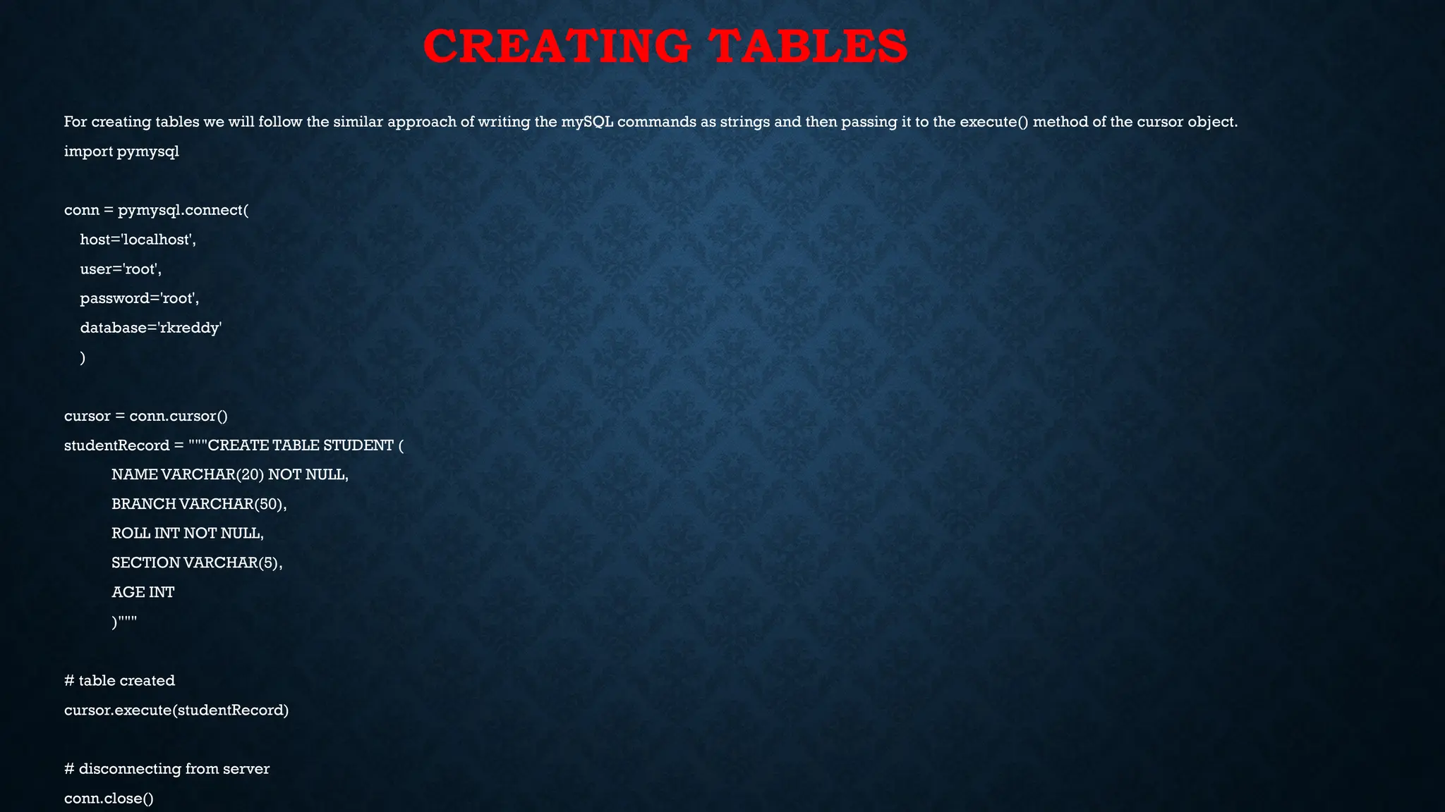 CREATING TABLES
For creating tables we will follow the similar approach of writing the mySQL commands as strings and then passing it to the execute() method of the cursor object.
import pymysql
conn = pymysql.connect(
host='localhost',
user='root',
password='root',
database='rkreddy'
)
cursor = conn.cursor()
studentRecord = """CREATE TABLE STUDENT (
NAME VARCHAR(20) NOT NULL,
BRANCH VARCHAR(50),
ROLL INT NOT NULL,
SECTION VARCHAR(5),
AGE INT
)"""
# table created
cursor.execute(studentRecord)
# disconnecting from server
conn.close()
 