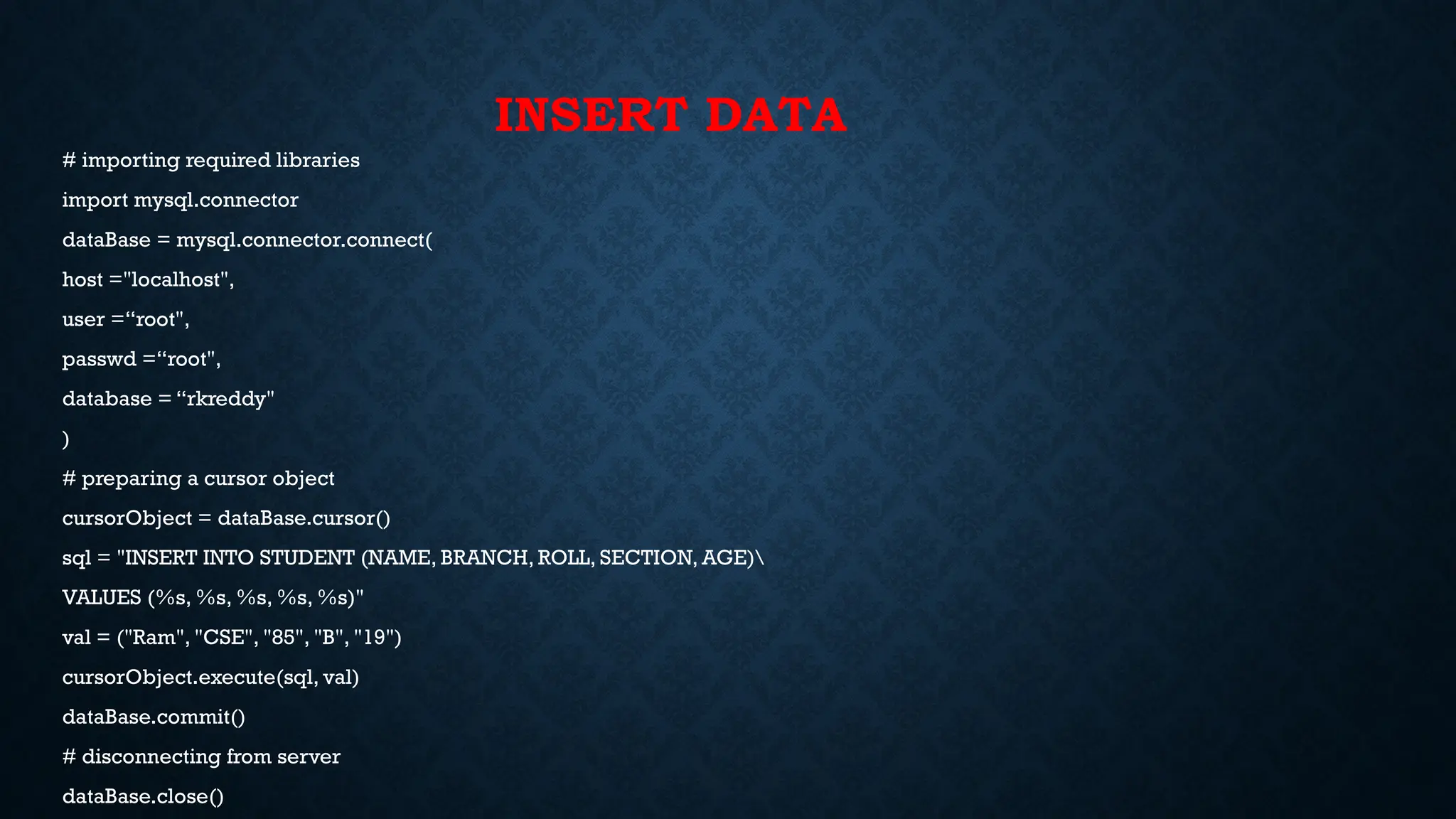 INSERT DATA
# importing required libraries
import mysql.connector
dataBase = mysql.connector.connect(
host ="localhost",
user =“root",
passwd =“root",
database = “rkreddy"
)
# preparing a cursor object
cursorObject = dataBase.cursor()
sql = "INSERT INTO STUDENT (NAME, BRANCH, ROLL, SECTION, AGE)
VALUES (%s, %s, %s, %s, %s)"
val = ("Ram", "CSE", "85", "B", "19")
cursorObject.execute(sql, val)
dataBase.commit()
# disconnecting from server
dataBase.close()
 