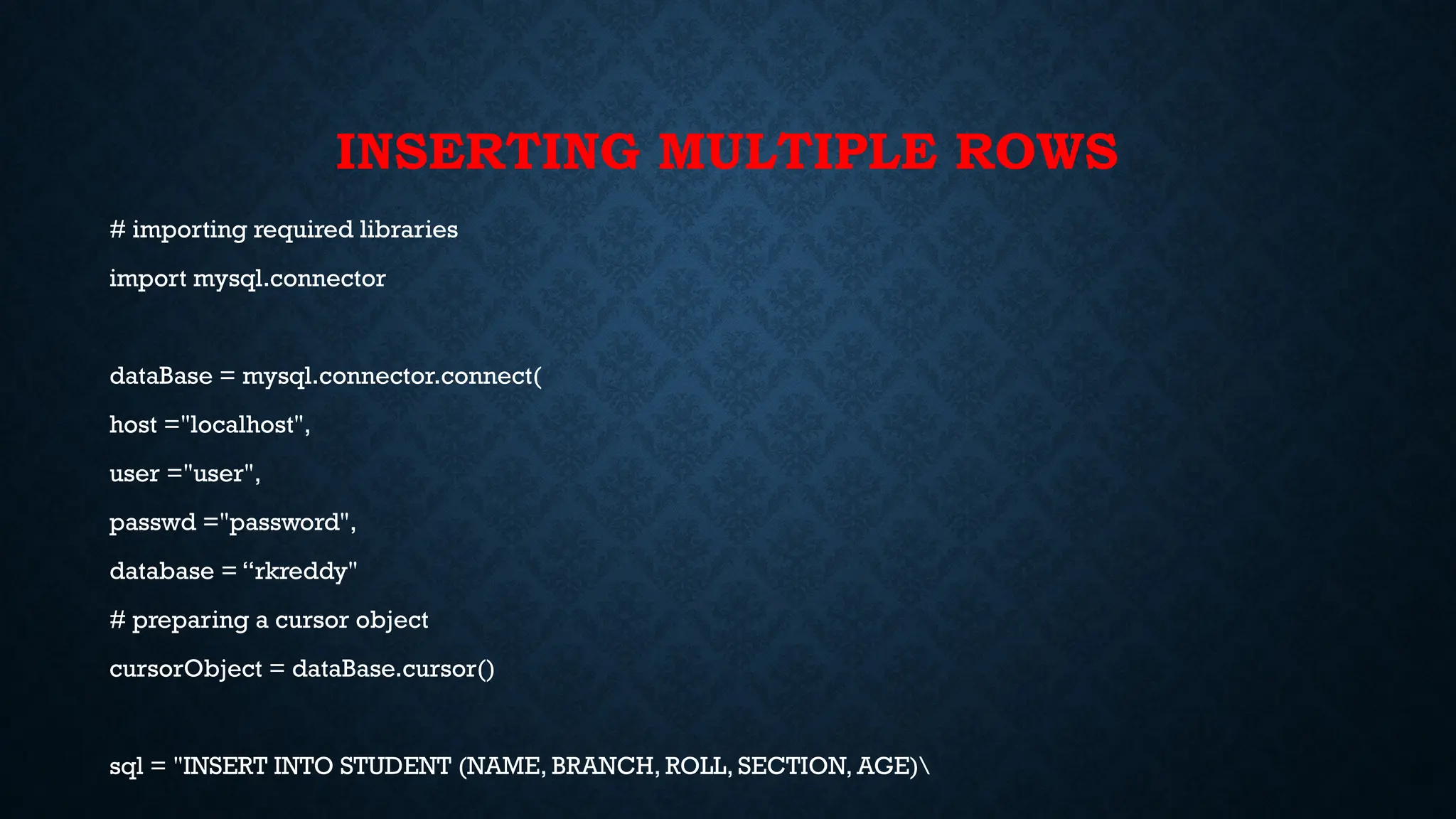 INSERTING MULTIPLE ROWS
# importing required libraries
import mysql.connector
dataBase = mysql.connector.connect(
host ="localhost",
user ="user",
passwd ="password",
database = “rkreddy"
# preparing a cursor object
cursorObject = dataBase.cursor()
sql = "INSERT INTO STUDENT (NAME, BRANCH, ROLL, SECTION, AGE)
 