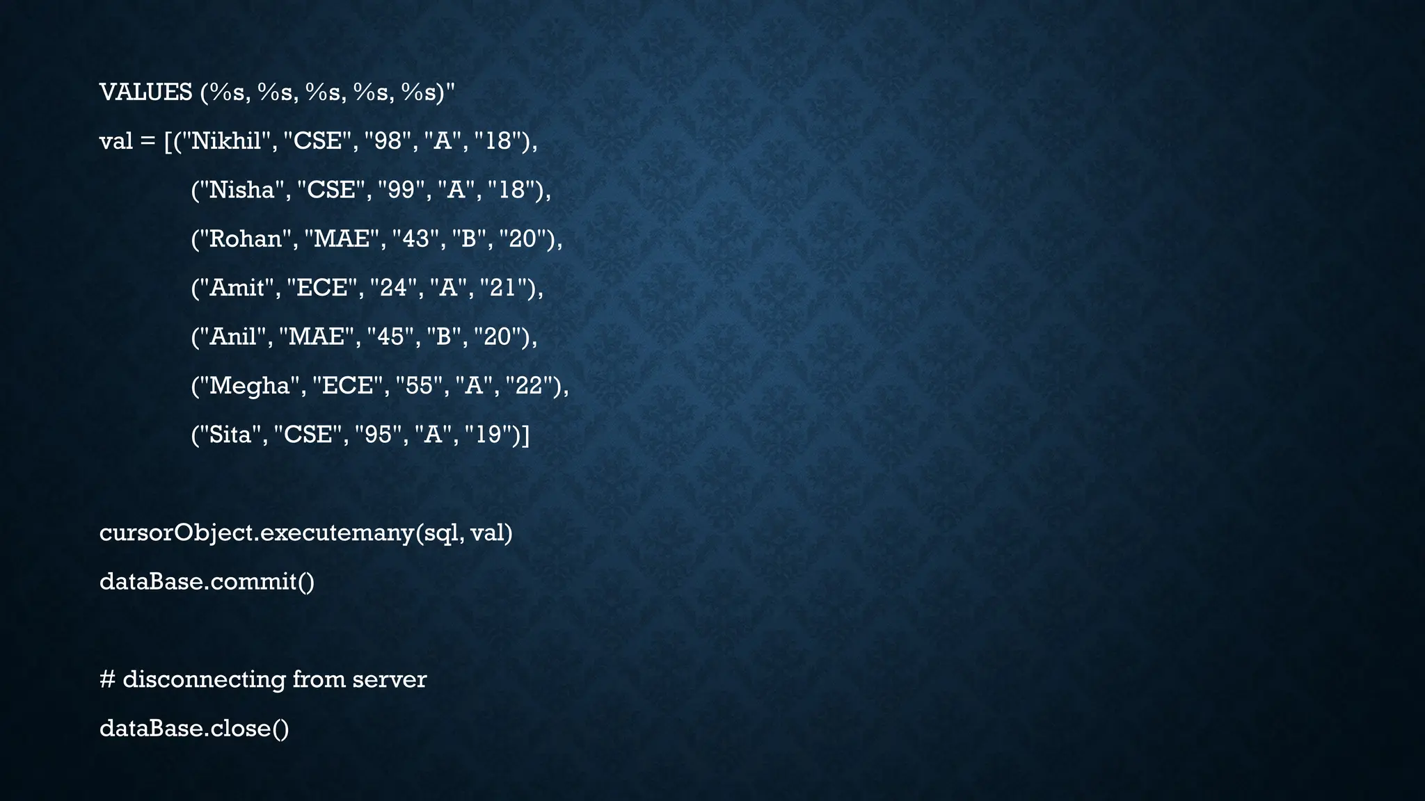 VALUES (%s, %s, %s, %s, %s)"
val = [("Nikhil", "CSE", "98", "A", "18"),
("Nisha", "CSE", "99", "A", "18"),
("Rohan", "MAE", "43", "B", "20"),
("Amit", "ECE", "24", "A", "21"),
("Anil", "MAE", "45", "B", "20"),
("Megha", "ECE", "55", "A", "22"),
("Sita", "CSE", "95", "A", "19")]
cursorObject.executemany(sql, val)
dataBase.commit()
# disconnecting from server
dataBase.close()
 