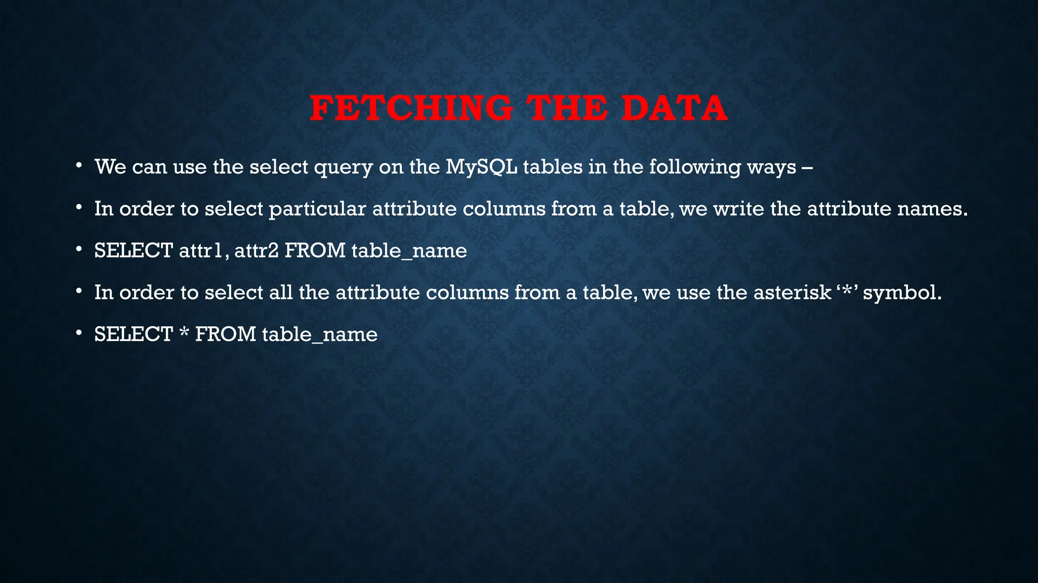 FETCHING THE DATA
• We can use the select query on the MySQL tables in the following ways –
• In order to select particular attribute columns from a table, we write the attribute names.
• SELECT attr1, attr2 FROM table_name
• In order to select all the attribute columns from a table, we use the asterisk ‘*’ symbol.
• SELECT * FROM table_name
 