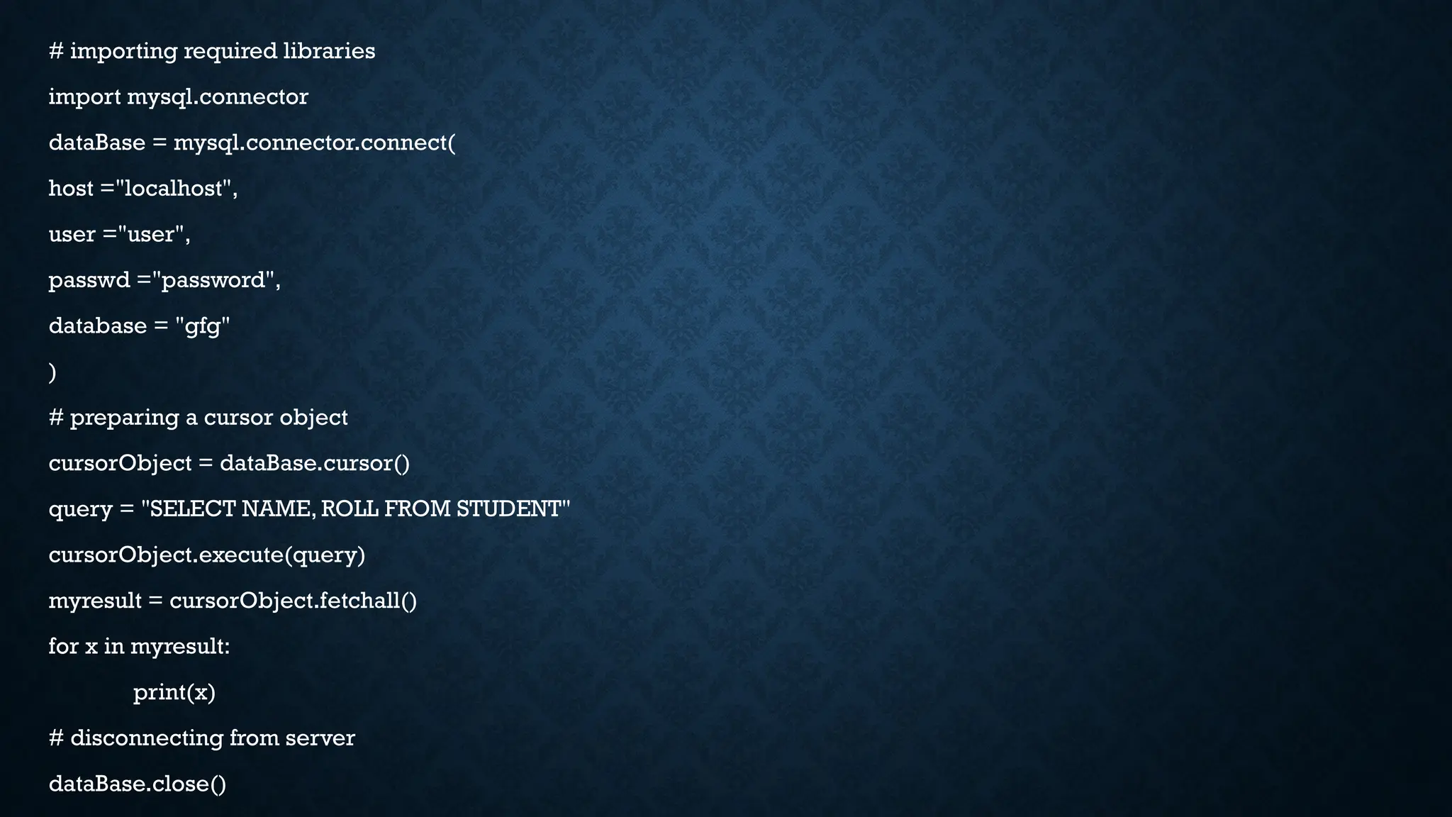 # importing required libraries
import mysql.connector
dataBase = mysql.connector.connect(
host ="localhost",
user ="user",
passwd ="password",
database = "gfg"
)
# preparing a cursor object
cursorObject = dataBase.cursor()
query = "SELECT NAME, ROLL FROM STUDENT"
cursorObject.execute(query)
myresult = cursorObject.fetchall()
for x in myresult:
print(x)
# disconnecting from server
dataBase.close()
 