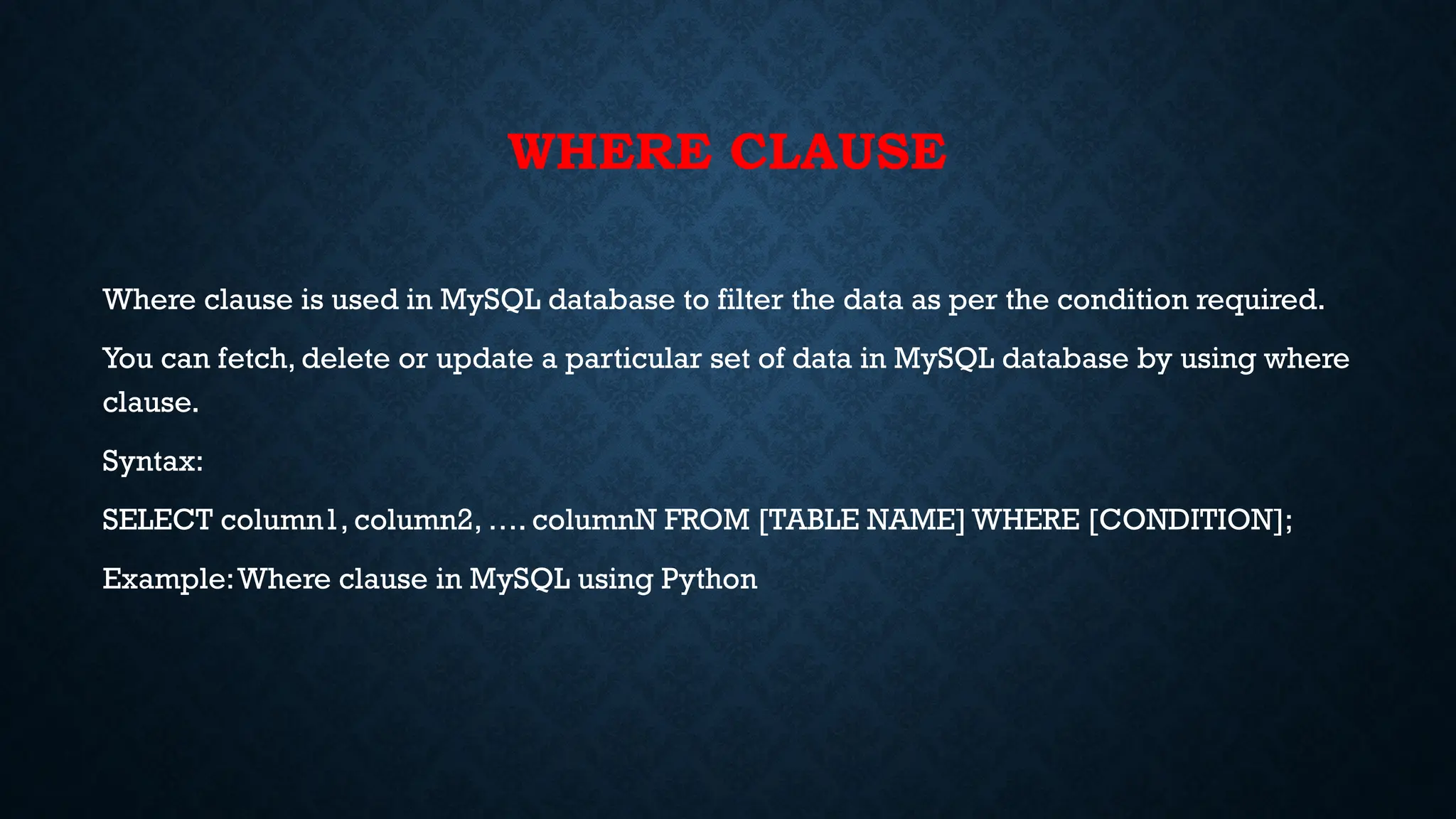 WHERE CLAUSE
Where clause is used in MySQL database to filter the data as per the condition required.
You can fetch, delete or update a particular set of data in MySQL database by using where
clause.
Syntax:
SELECT column1, column2, …. columnN FROM [TABLE NAME] WHERE [CONDITION];
Example:Where clause in MySQL using Python
 