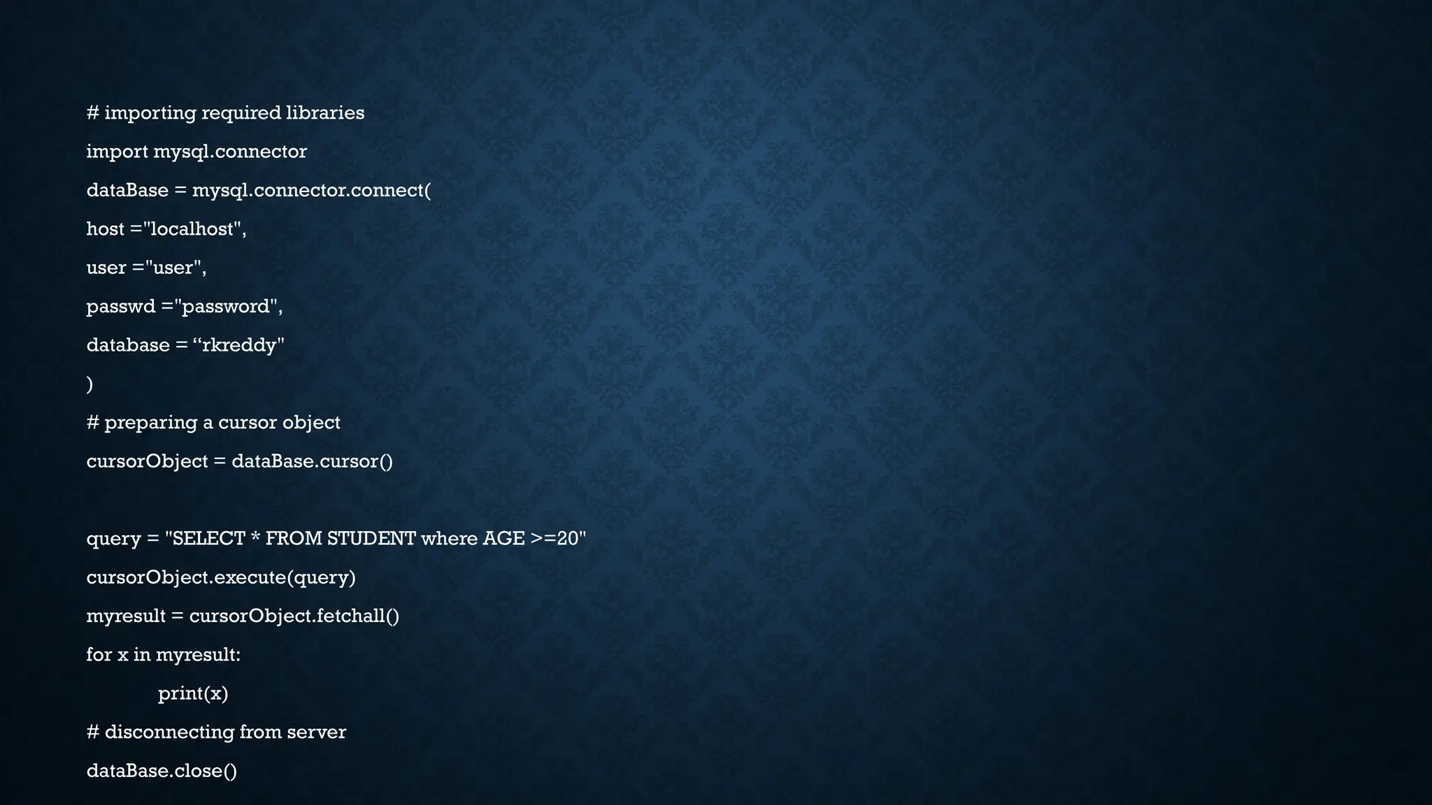 # importing required libraries
import mysql.connector
dataBase = mysql.connector.connect(
host ="localhost",
user ="user",
passwd ="password",
database = “rkreddy"
)
# preparing a cursor object
cursorObject = dataBase.cursor()
query = "SELECT * FROM STUDENT where AGE >=20"
cursorObject.execute(query)
myresult = cursorObject.fetchall()
for x in myresult:
print(x)
# disconnecting from server
dataBase.close()
 