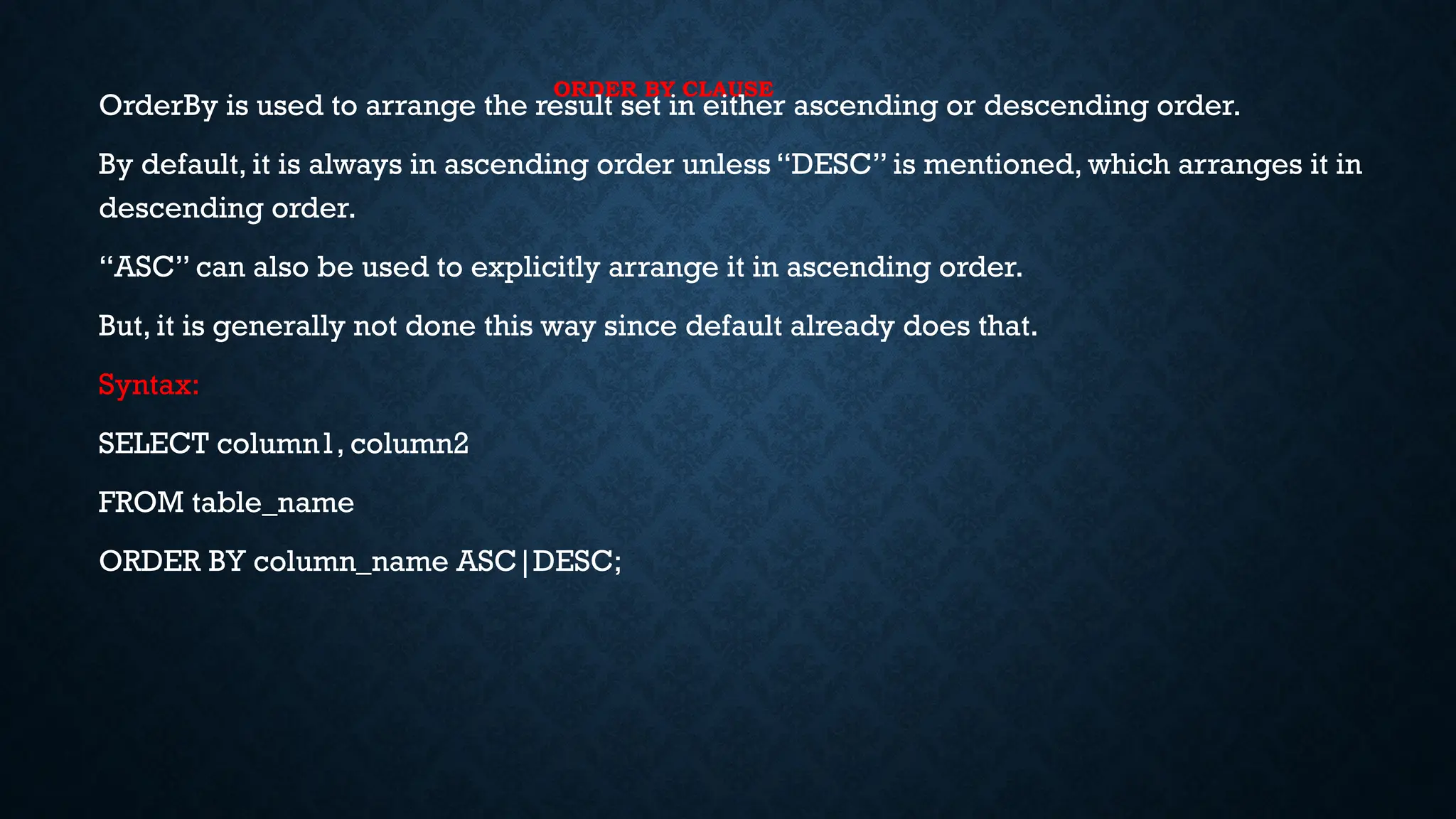 ORDER BY CLAUSE
OrderBy is used to arrange the result set in either ascending or descending order.
By default, it is always in ascending order unless “DESC” is mentioned, which arranges it in
descending order.
“ASC” can also be used to explicitly arrange it in ascending order.
But, it is generally not done this way since default already does that.
Syntax:
SELECT column1, column2
FROM table_name
ORDER BY column_name ASC|DESC;
 