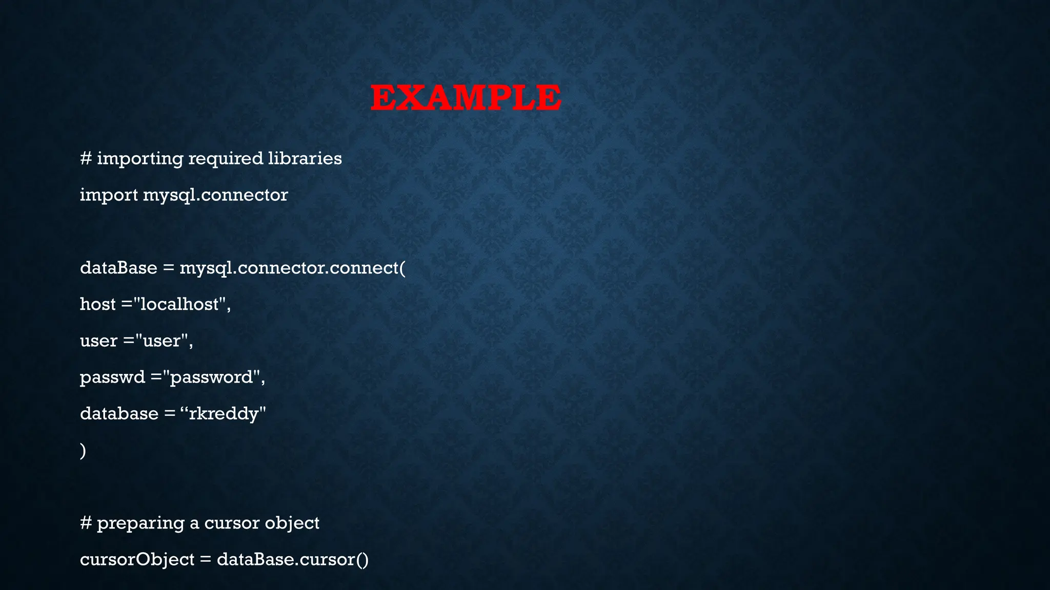 EXAMPLE
# importing required libraries
import mysql.connector
dataBase = mysql.connector.connect(
host ="localhost",
user ="user",
passwd ="password",
database = “rkreddy"
)
# preparing a cursor object
cursorObject = dataBase.cursor()
 