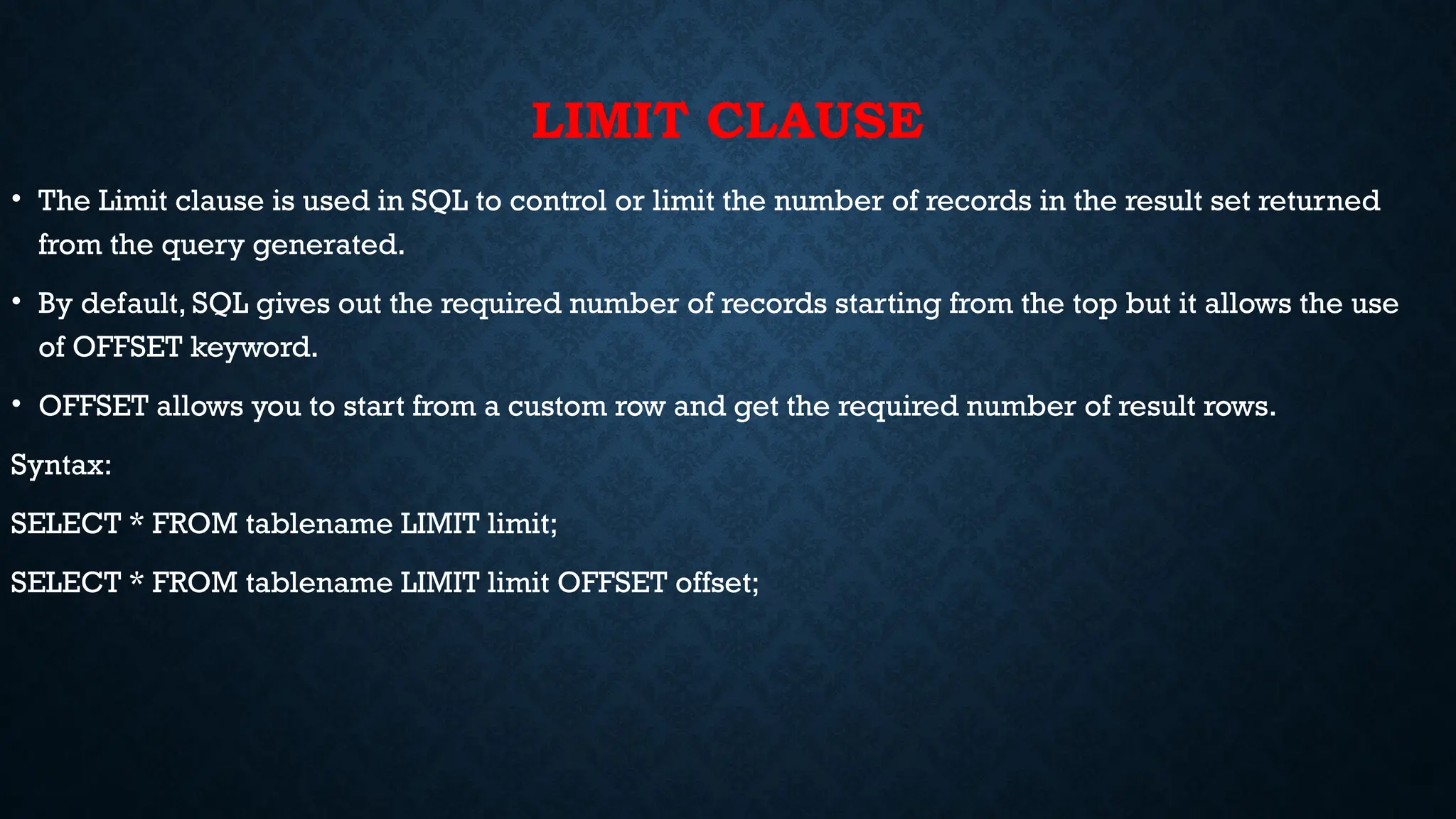 LIMIT CLAUSE
• The Limit clause is used in SQL to control or limit the number of records in the result set returned
from the query generated.
• By default, SQL gives out the required number of records starting from the top but it allows the use
of OFFSET keyword.
• OFFSET allows you to start from a custom row and get the required number of result rows.
Syntax:
SELECT * FROM tablename LIMIT limit;
SELECT * FROM tablename LIMIT limit OFFSET offset;
 