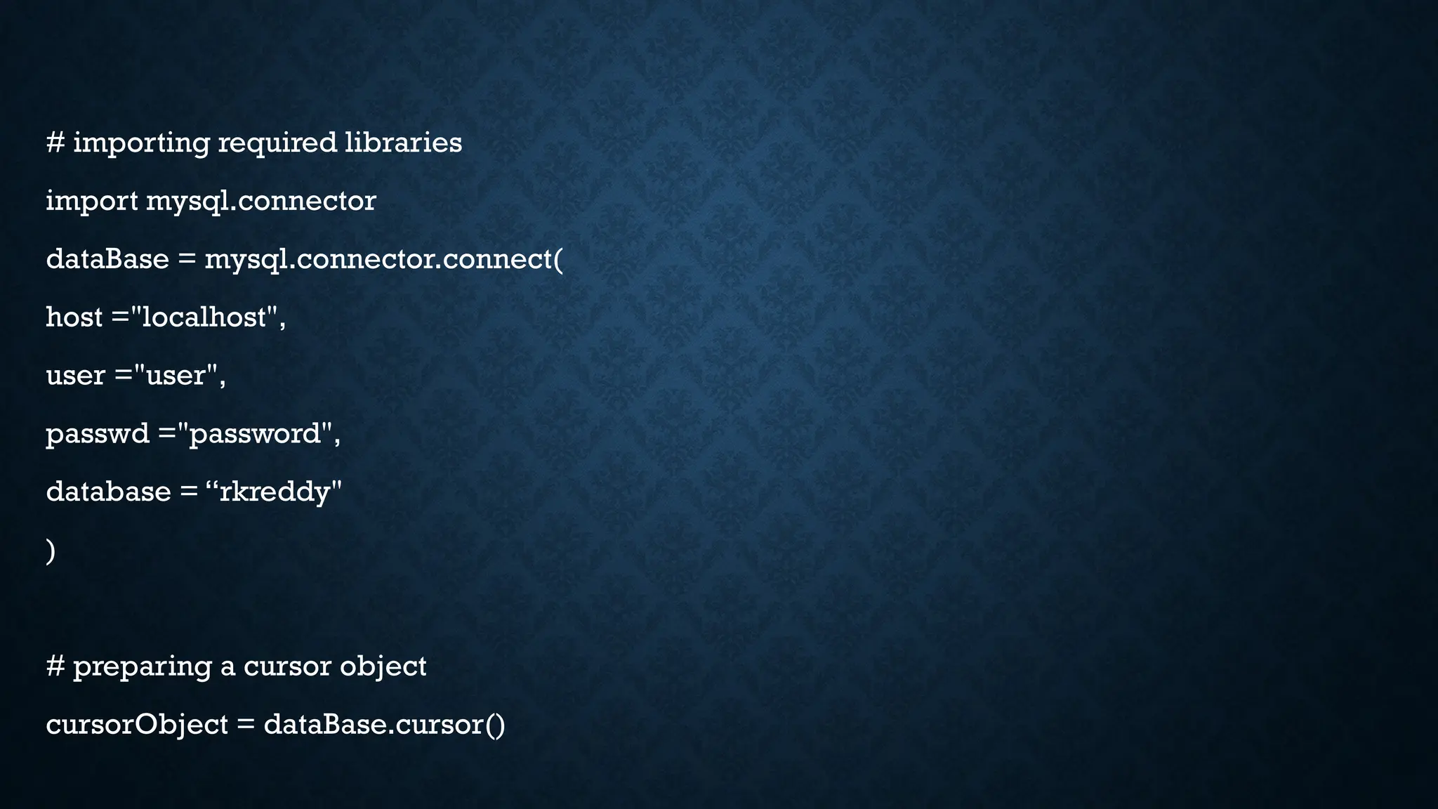 # importing required libraries
import mysql.connector
dataBase = mysql.connector.connect(
host ="localhost",
user ="user",
passwd ="password",
database = “rkreddy"
)
# preparing a cursor object
cursorObject = dataBase.cursor()
 