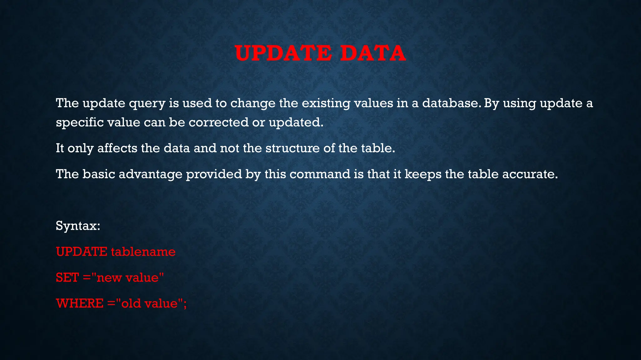 UPDATE DATA
The update query is used to change the existing values in a database. By using update a
specific value can be corrected or updated.
It only affects the data and not the structure of the table.
The basic advantage provided by this command is that it keeps the table accurate.
Syntax:
UPDATE tablename
SET ="new value"
WHERE ="old value";
 
