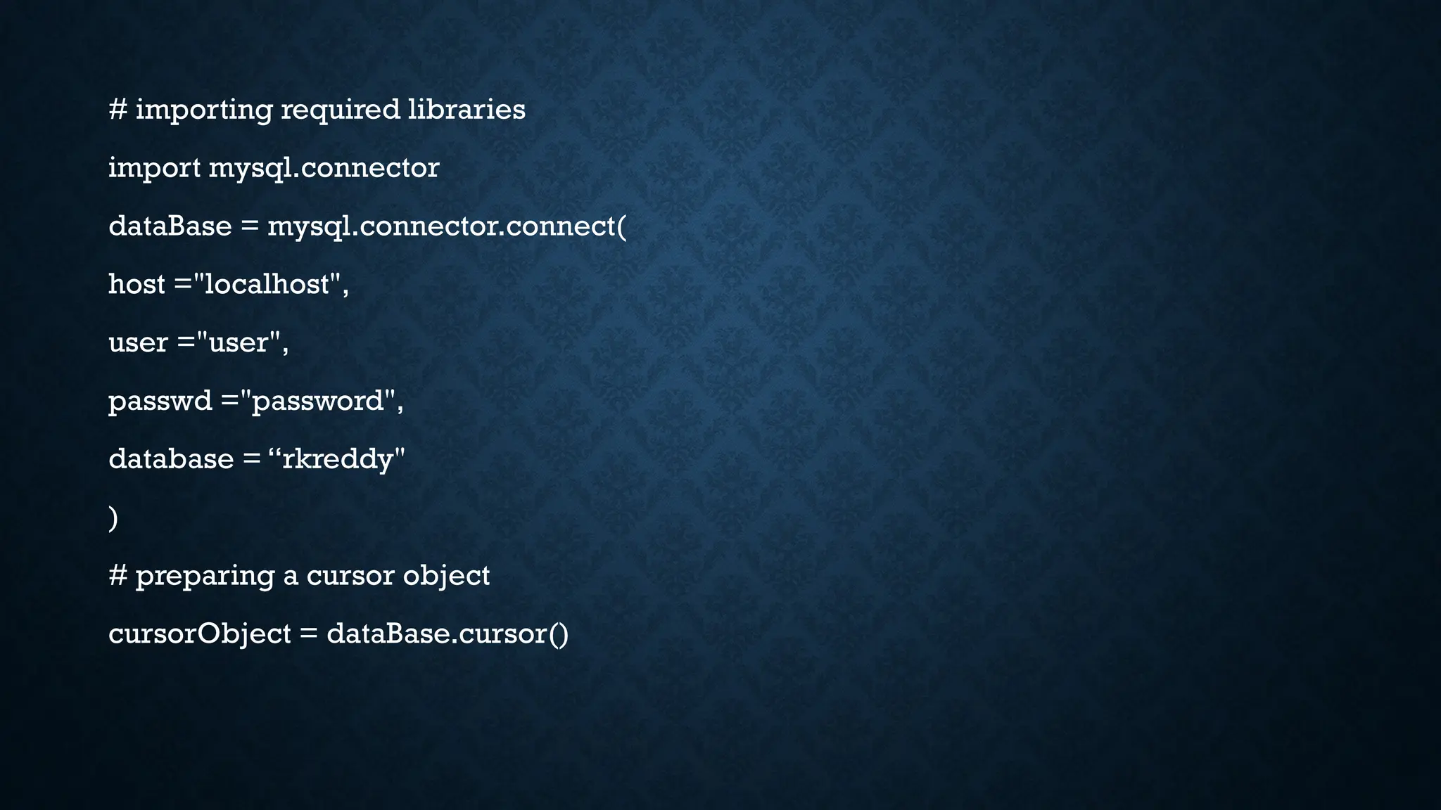 # importing required libraries
import mysql.connector
dataBase = mysql.connector.connect(
host ="localhost",
user ="user",
passwd ="password",
database = “rkreddy"
)
# preparing a cursor object
cursorObject = dataBase.cursor()
 