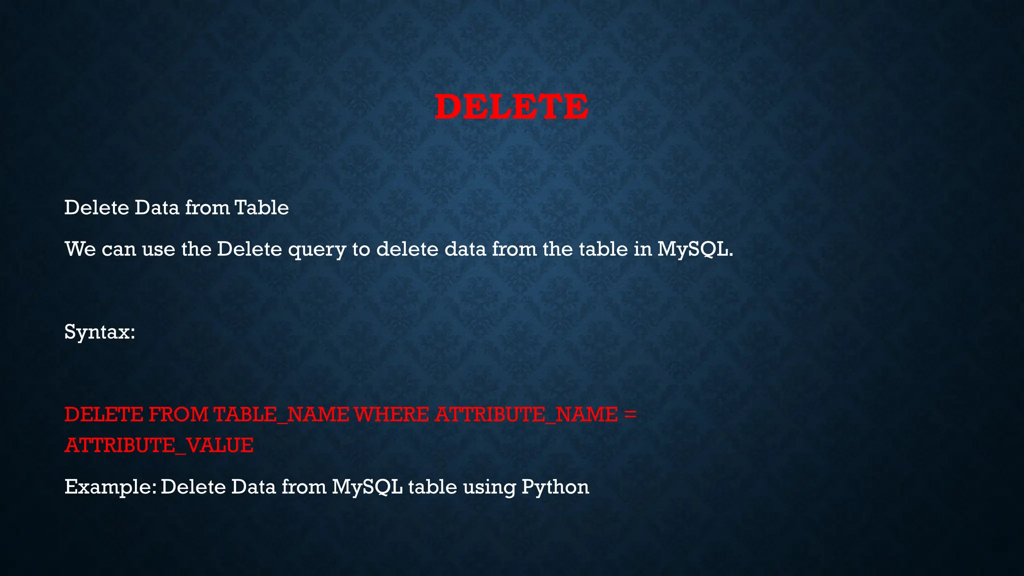 DELETE
Delete Data from Table
We can use the Delete query to delete data from the table in MySQL.
Syntax:
DELETE FROM TABLE_NAME WHERE ATTRIBUTE_NAME =
ATTRIBUTE_VALUE
Example: Delete Data from MySQL table using Python
 