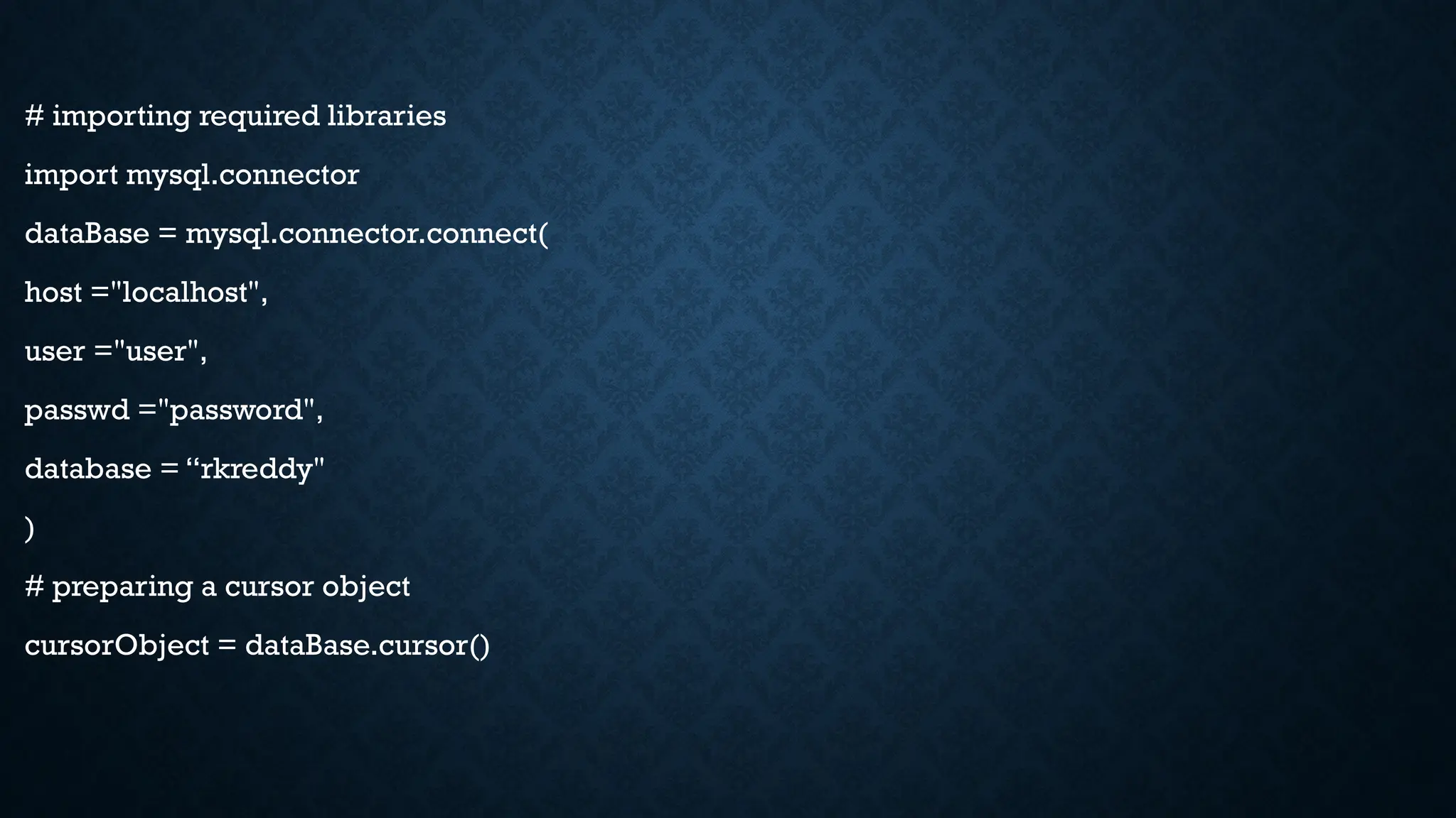 # importing required libraries
import mysql.connector
dataBase = mysql.connector.connect(
host ="localhost",
user ="user",
passwd ="password",
database = “rkreddy"
)
# preparing a cursor object
cursorObject = dataBase.cursor()
 