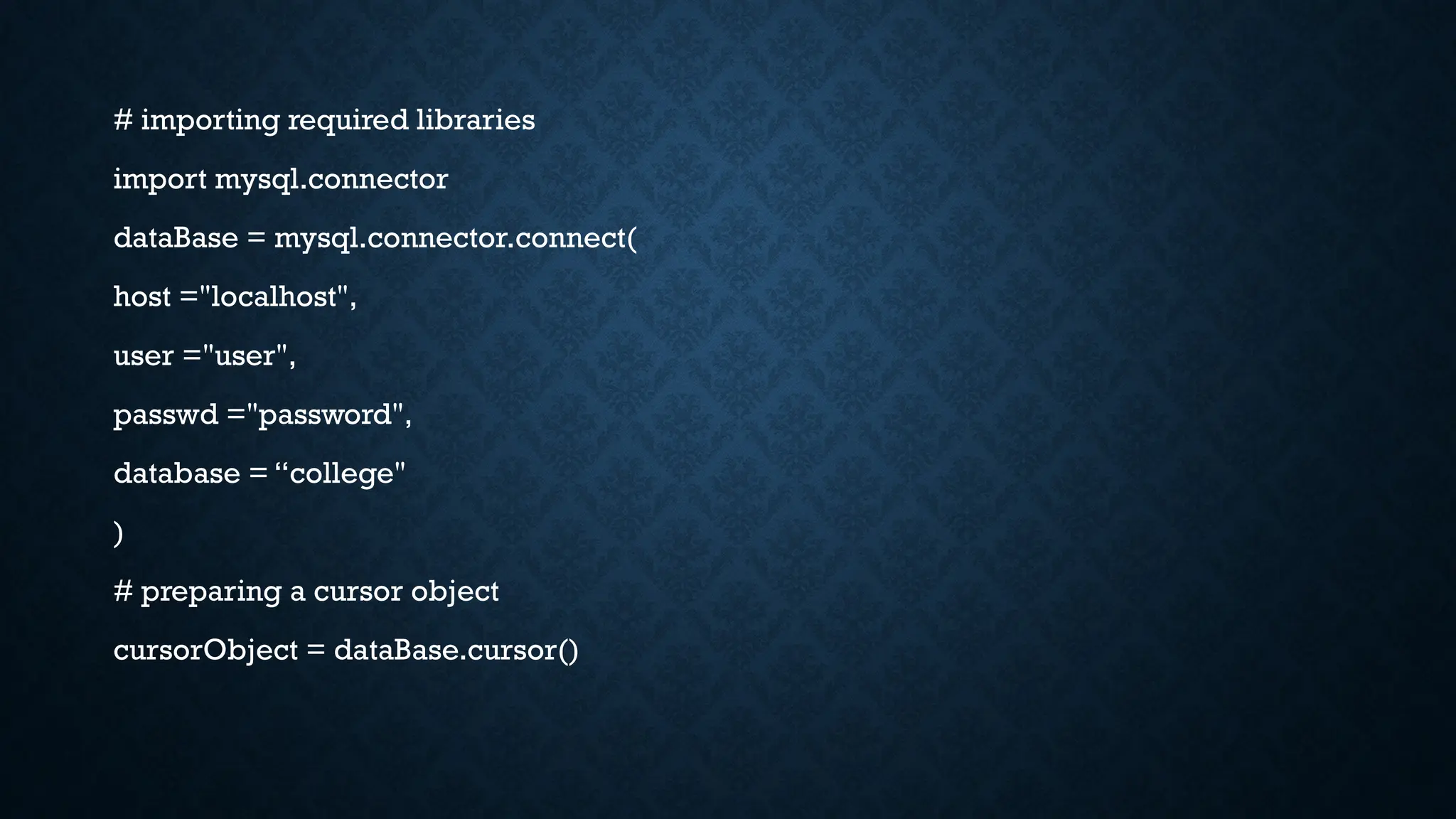 # importing required libraries
import mysql.connector
dataBase = mysql.connector.connect(
host ="localhost",
user ="user",
passwd ="password",
database = “college"
)
# preparing a cursor object
cursorObject = dataBase.cursor()
 