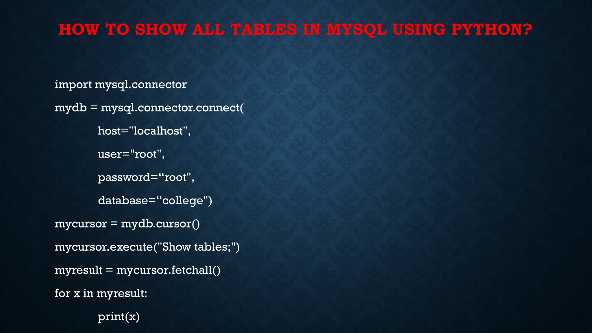 HOW TO SHOW ALL TABLES IN MYSQL USING PYTHON?
import mysql.connector
mydb = mysql.connector.connect(
host="localhost",
user="root",
password=“root",
database=“college")
mycursor = mydb.cursor()
mycursor.execute("Show tables;")
myresult = mycursor.fetchall()
for x in myresult:
print(x)
 