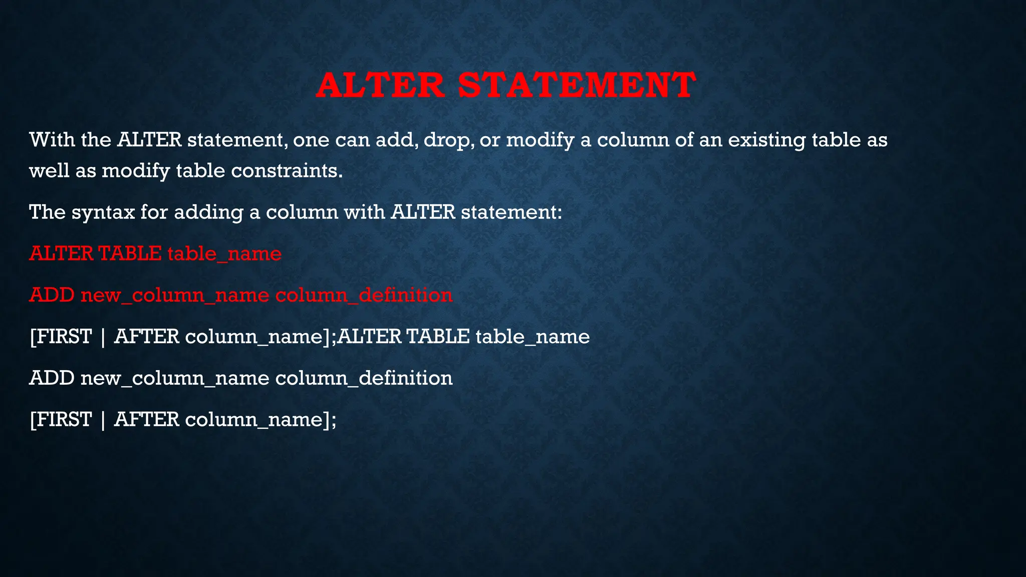 ALTER STATEMENT
With the ALTER statement, one can add, drop, or modify a column of an existing table as
well as modify table constraints.
The syntax for adding a column with ALTER statement:
ALTER TABLE table_name
ADD new_column_name column_definition
[FIRST | AFTER column_name];ALTER TABLE table_name
ADD new_column_name column_definition
[FIRST | AFTER column_name];
 