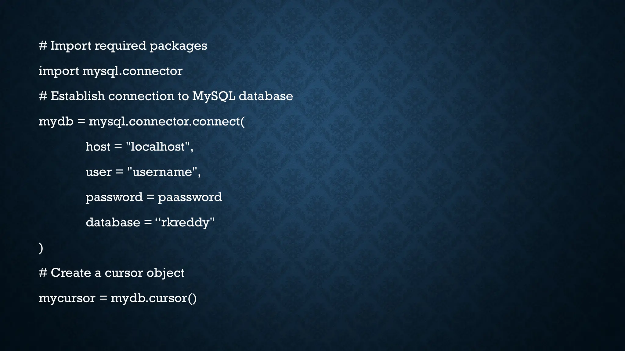 # Import required packages
import mysql.connector
# Establish connection to MySQL database
mydb = mysql.connector.connect(
host = "localhost",
user = "username",
password = paassword
database = “rkreddy"
)
# Create a cursor object
mycursor = mydb.cursor()
 